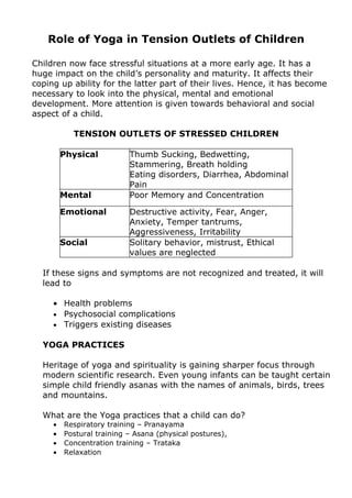 Role of Yoga in Tension Outlets of Children

Children now face stressful situations at a more early age. It has a
huge impact on the child’s personality and maturity. It affects their
coping up ability for the latter part of their lives. Hence, it has become
necessary to look into the physical, mental and emotional
development. More attention is given towards behavioral and social
aspect of a child.

           TENSION OUTLETS OF STRESSED CHILDREN

         Physical          Thumb Sucking, Bedwetting,
                           Stammering, Breath holding
                           Eating disorders, Diarrhea, Abdominal
                           Pain
         Mental            Poor Memory and Concentration

         Emotional         Destructive activity, Fear, Anger,
                           Anxiety, Temper tantrums,
                           Aggressiveness, Irritability
         Social            Solitary behavior, mistrust, Ethical
                           values are neglected

  If these signs and symptoms are not recognized and treated, it will
  lead to

     • Health problems
     • Psychosocial complications
     • Triggers existing diseases

  YOGA PRACTICES

  Heritage of yoga and spirituality is gaining sharper focus through
  modern scientific research. Even young infants can be taught certain
  simple child friendly asanas with the names of animals, birds, trees
  and mountains.

  What are the Yoga practices that a child can do?
     •   Respiratory training – Pranayama
     •   Postural training – Asana (physical postures),
     •   Concentration training – Trataka
     •   Relaxation
 