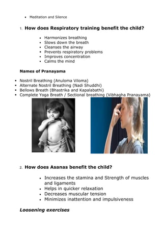 •   Meditation and Silence


    1.   How does Respiratory training benefit the child?

                  • Harmonizes breathing
                   Slows down the breath
                   Cleanses the airway
                   Prevents respiratory problems
                   Improves concentration
                   Calms the mind


    Names of Pranayama

   Nostril Breathing (Anuloma Viloma)
   Alternate Nostril Breathing (Nadi Shuddhi)
   Bellows Breath (Bhastrika and Kapalabathi)
   Complete Yoga Breath / Sectional breathing (Vibhagha Pranayama)




    2.   How does Asanas benefit the child?

                  •   Increases the stamina and Strength of muscles
                      and ligaments
                  •   Helps in quicker relaxation
                  •   Decreases muscular tension
                  •   Minimizes inattention and impulsiveness

    Loosening exercises
 