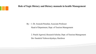 Role of Yogic Dietary and Dietary manuals in health Management
By – 1. Dr. Arunesh Parashar, Associate Professor
Head of Department, Dept. of Tourism Management
2. Prachi Agarwal, Research Scholar, Dept. of Tourism Management
Dev Sanskriti Vishwavidyalaya, Haridwar
 