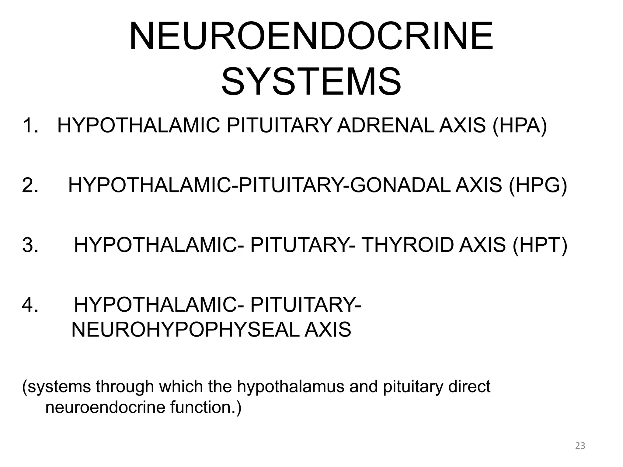NEUROENDOCRINE
SYSTEMS
1. HYPOTHALAMIC PITUITARY ADRENAL AXIS (HPA)
2. HYPOTHALAMIC-PITUITARY-GONADAL AXIS (HPG)
3. HYPOTHALAMIC- PITUTARY- THYROID AXIS (HPT)
4. HYPOTHALAMIC- PITUITARY-
NEUROHYPOPHYSEAL AXIS
(systems through which the hypothalamus and pituitary direct
neuroendocrine function.)
23
 