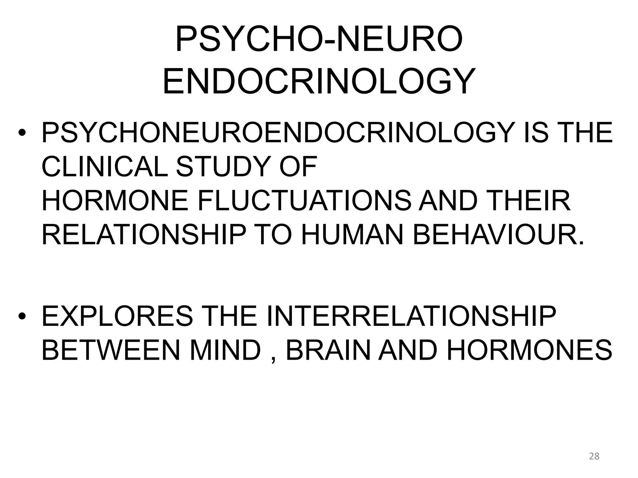 PSYCHO-NEURO
ENDOCRINOLOGY
• PSYCHONEUROENDOCRINOLOGY IS THE
CLINICAL STUDY OF
HORMONE FLUCTUATIONS AND THEIR
RELATIONSHIP TO HUMAN BEHAVIOUR.
• EXPLORES THE INTERRELATIONSHIP
BETWEEN MIND , BRAIN AND HORMONES
28
 