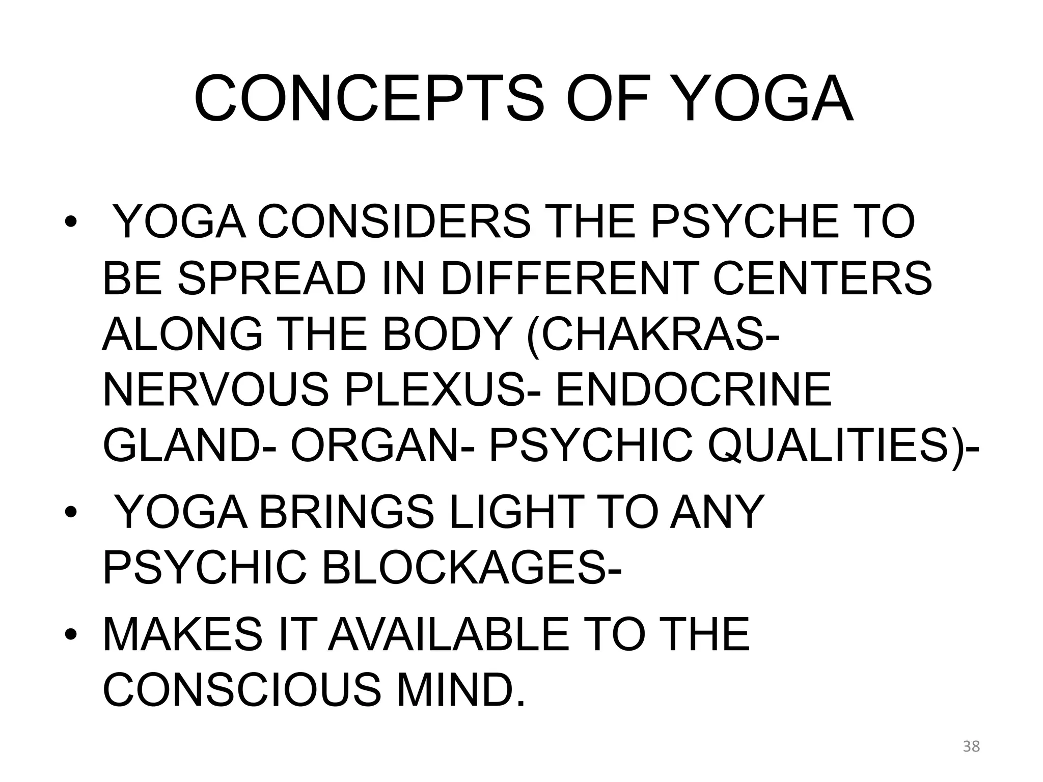 CONCEPTS OF YOGA
• YOGA CONSIDERS THE PSYCHE TO
BE SPREAD IN DIFFERENT CENTERS
ALONG THE BODY (CHAKRAS-
NERVOUS PLEXUS- ENDOCRINE
GLAND- ORGAN- PSYCHIC QUALITIES)-
• YOGA BRINGS LIGHT TO ANY
PSYCHIC BLOCKAGES-
• MAKES IT AVAILABLE TO THE
CONSCIOUS MIND.
38
 