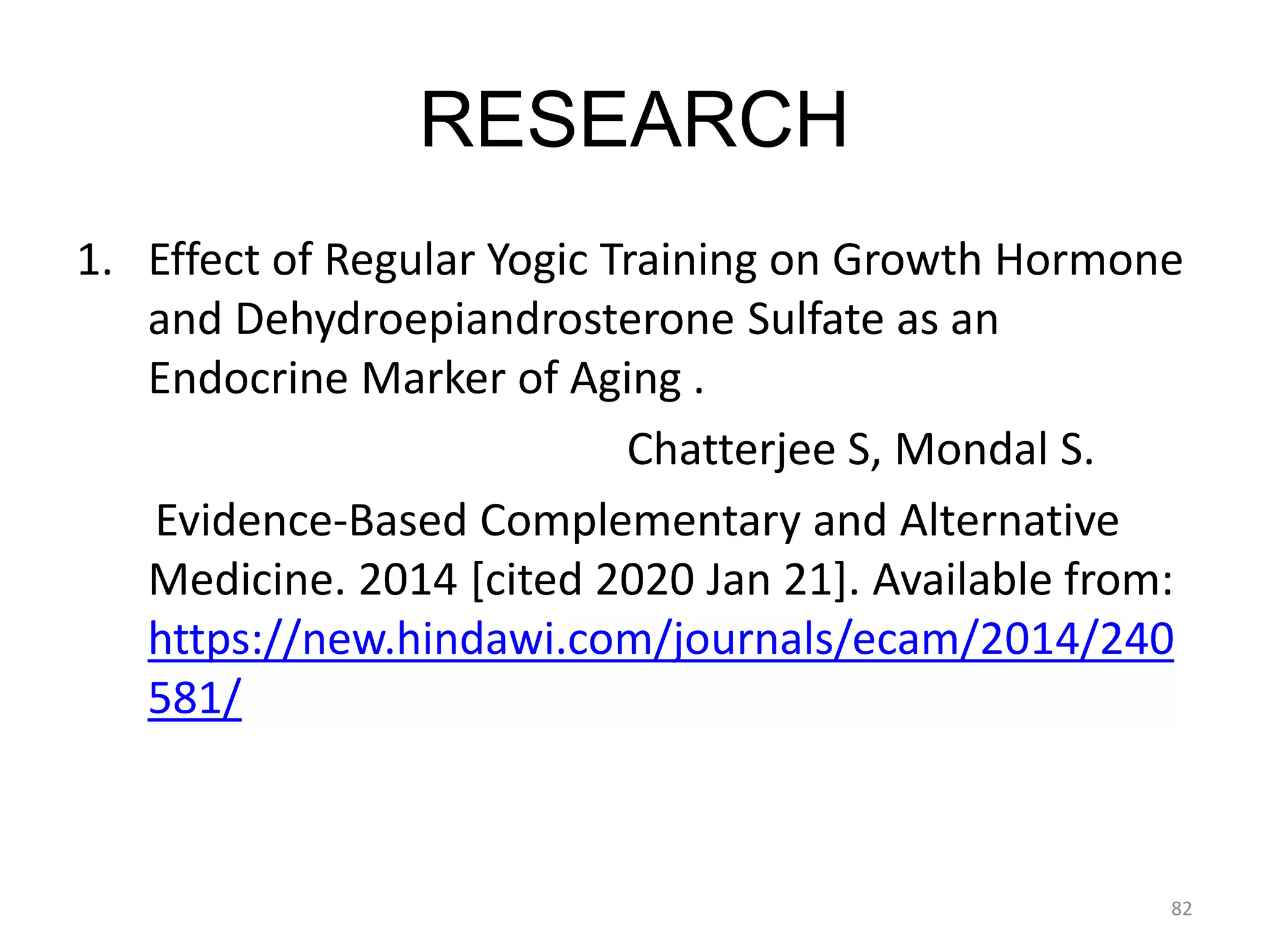 RESEARCH
1. Effect of Regular Yogic Training on Growth Hormone
and Dehydroepiandrosterone Sulfate as an
Endocrine Marker of Aging .
Chatterjee S, Mondal S.
Evidence-Based Complementary and Alternative
Medicine. 2014 [cited 2020 Jan 21]. Available from:
https://new.hindawi.com/journals/ecam/2014/240
581/
82
 