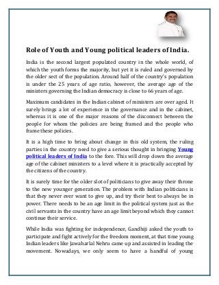 Role of Youth and Young political leaders of India.
India is the second largest populated country in the whole world, of
which the youth forms the majority, but yet it is ruled and governed by
the older sect of the population. Around half of the country’s population
is under the 25 years of age ratio, however, the average age of the
ministers governing the Indian democracy is close to 66 years of age.
Maximum candidates in the Indian cabinet of ministers are over aged. It
surely brings a lot of experience in the governance and in the cabinet,
whereas it is one of the major reasons of the disconnect between the
people for whom the policies are being framed and the people who
frame these policies.
It is a high time to bring about change in this old system, the ruling
parties in the country need to give a serious thought in bringing Young
political leaders of India to the fore. This will drop down the average
age of the cabinet ministers to a level where it is practically accepted by
the citizens of the country.
It is surely time for the older slot of politicians to give away their throne
to the new younger generation. The problem with Indian politicians is
that they never ever want to give up, and try their best to always be in
power. There needs to be an age limit in the political system just as the
civil servants in the country have an age limit beyond which they cannot
continue their service.
While India was fighting for independence, Gandhiji asked the youth to
participate and fight actively for the freedom moment, at that time young
Indian leaders like Jawaharlal Nehru came up and assisted in leading the
movement. Nowadays, we only seem to have a handful of young
 