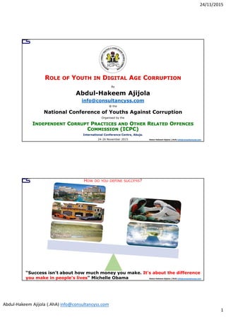 24/11/2015
Abdul-Hakeem Ajijola (.AhA) info@consultancyss.com
1
Abdul-Hakeem Ajijola (.AhA) info@consultancyss.com
By
Abdul-Hakeem Ajijola
info@consultancyss.com
@ the
National Conference of Youths Against Corruption
Organised by the
International Conference Centre, Abuja.
24-26 November 2015
Abdul-Hakeem Ajijola (.AhA) info@consultancyss.com
HOW DO YOU DEFINE SUCCESS?
“Success isn't about how much money you make. It's about the difference
you make in people's lives“ Michelle Obama
 