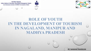 ROLE OF YOUTH
IN THE DEVELOPMENT OF TOURISM
IN NAGALAND, MANIPUR AND
MADHYA PRADESH
BY NAMAN MARKAN
 