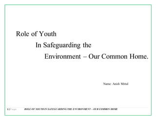 1 | P a g e ROLE OF YOUTH IN SAFEGUARDING THE ENVIRONMENT – OUR COMMON HOME
Role of Youth
In Safeguarding the
Environment – Our Common Home.
Name: Anish Mittal
 
