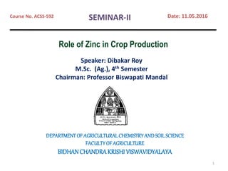 Speaker: Dibakar Roy
M.Sc. (Ag.), 4th Semester
Chairman: Professor Biswapati Mandal
DEPARTMENTOFAGRICULTURALCHEMISTRYANDSOILSCIENCE
FACULTYOFAGRICULTURE
BIDHANCHANDRAKRISHI VISWAVIDYALAYA
Course No. ACSS-592 Date: 11.05.2016SEMINAR-II
1
Role of Zinc in Crop Production
 