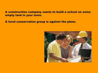 A construction company wants to build a school on some
empty land in your town.

A local conservation group is against the plans.
 