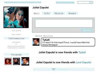 Home         Profile             Inbox   Friends                       Settings     Logout            Search


                                         Juliet Capulet

                                          Wall      Info          Photos             Boxes




       View photos                                                                                      Share
       View videos
                                           Recent Activity
 Information
                                                   Tybalt
       Juliet Capulet                              If it wasn’t for that stupid Prince, I would have killed that
             13
                                                   bloody Montague!
Want to live a normal life but
forced around by my parents


                                               Juliet Capulet is now friends with Tybalt
       Friends


                                            Juliet Capulet is now friends with Lord Capulet

                                                                       Older posts
 
