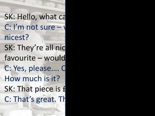 SK: Hello, what can I get you?
C: I’m not sure – which cheese is the
nicest?
SK: They’re all nice, but this one is my
favourite – would you like to try a bit?
C: Yes, please…. Oh yes, it’s really tasty.
How much is it?
SK: That piece is £2.56. Shall I wrap it up?
C: That’s great. Thanks.
 