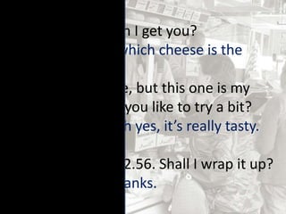 SK: Hello, what can I get you?
C: I’m not sure – which cheese is the
nicest?
SK: They’re all nice, but this one is my
favourite – would you like to try a bit?
C: Yes, please…. Oh yes, it’s really tasty.
How much is it?
SK: That piece is £2.56. Shall I wrap it up?
C: That’s great. Thanks.
 