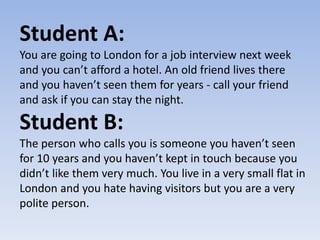 Student A:
You are going to London for a job interview next week
and you can’t afford a hotel. An old friend lives there
and you haven’t seen them for years - call your friend
and ask if you can stay the night.
Student B:
The person who calls you is someone you haven’t seen
for 10 years and you haven’t kept in touch because you
didn’t like them very much. You live in a very small flat in
London and you hate having visitors but you are a very
polite person.
 
