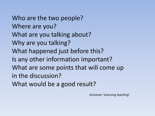 Who are the two people?
Where are you?
What are you talking about?
Why are you talking?
What happened just before this?
Is any other information important?
What are some points that will come up
in the discussion?
What would be a good result?
Scrivener ‘Learning teaching’
 