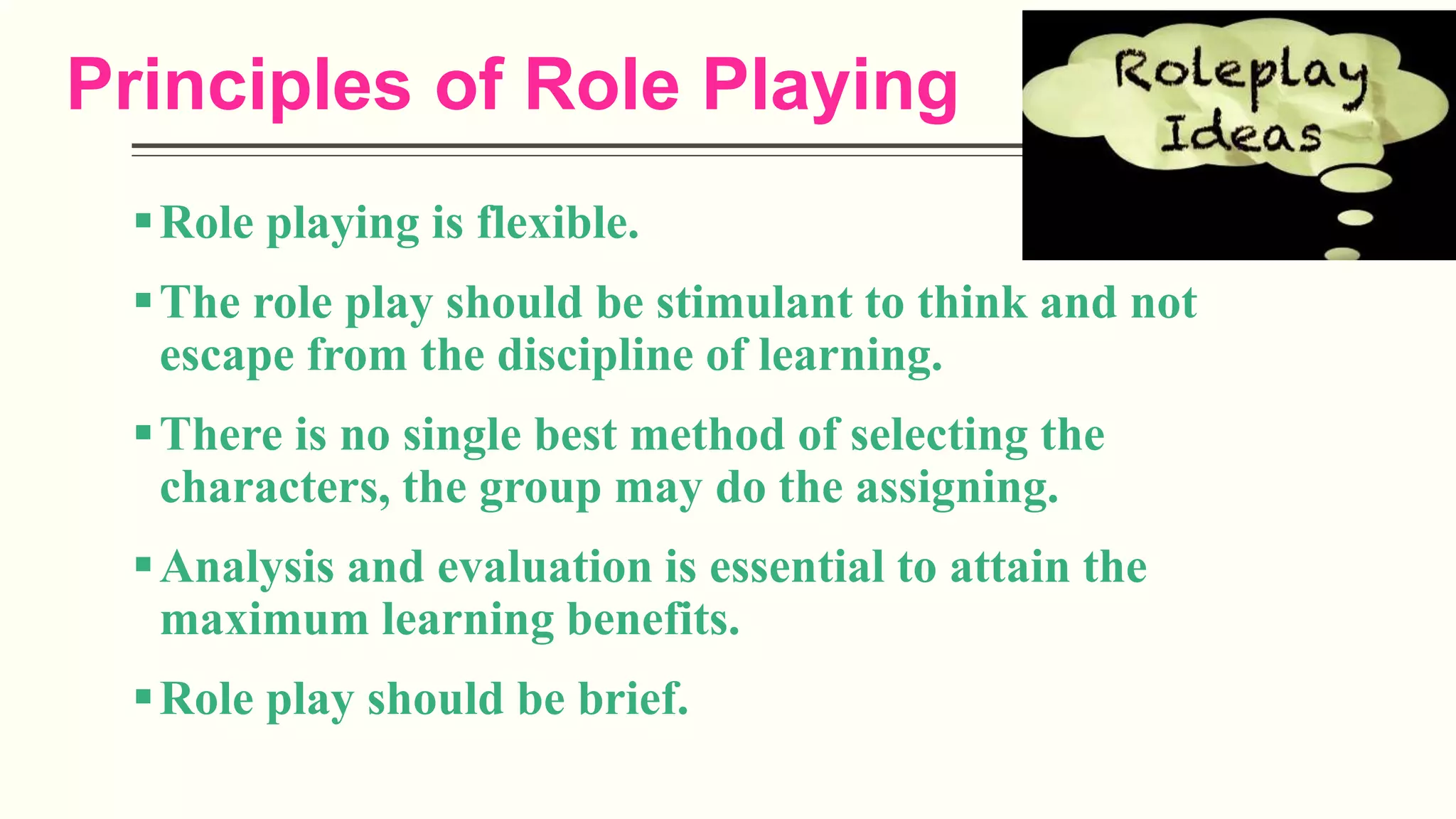 Principles of Role Playing
Role playing is flexible.
The role play should be stimulant to think and not
escape from the discipline of learning.
There is no single best method of selecting the
characters, the group may do the assigning.
Analysis and evaluation is essential to attain the
maximum learning benefits.
Role play should be brief.
 