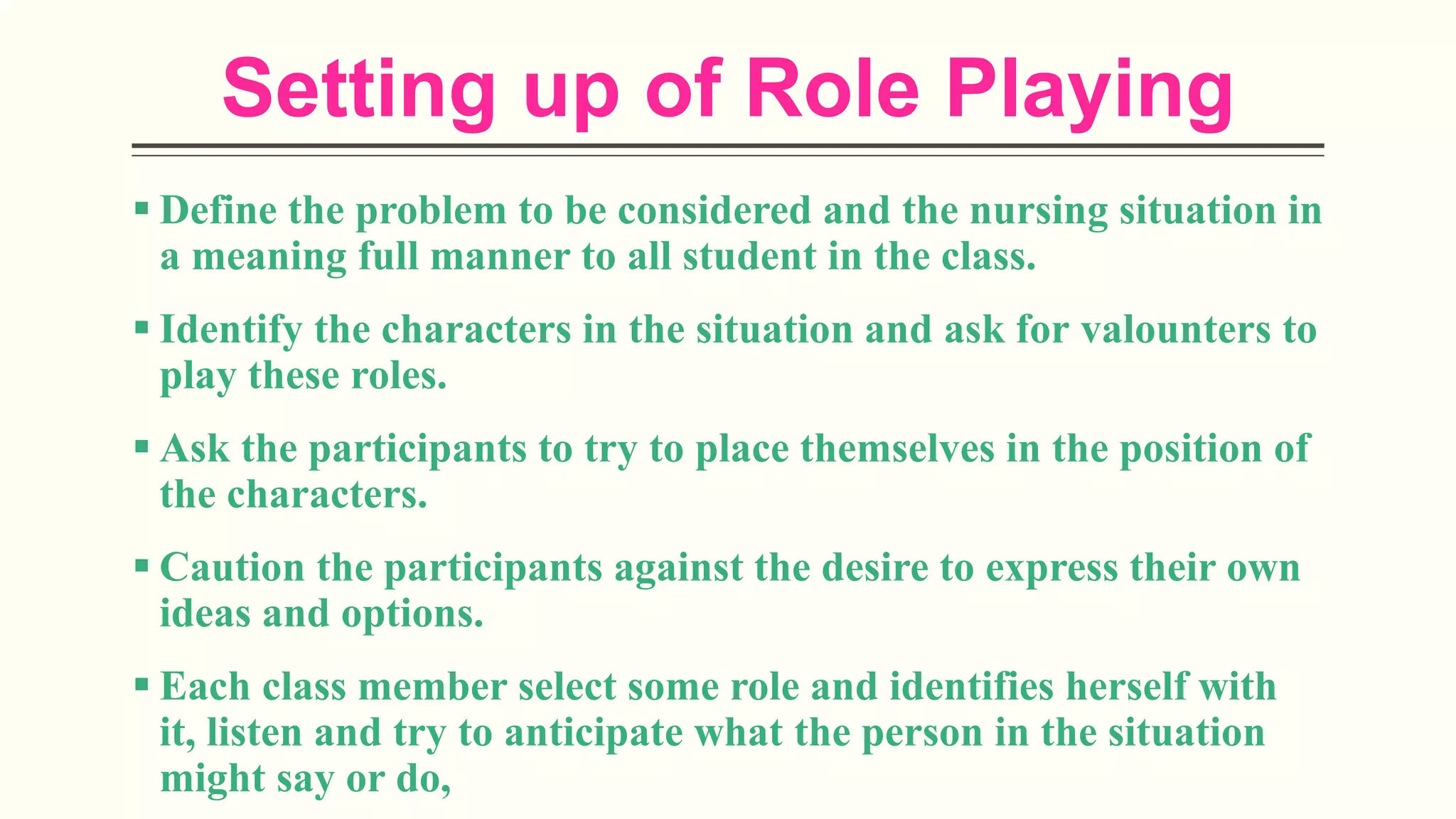 Setting up of Role Playing
 Define the problem to be considered and the nursing situation in
a meaning full manner to all student in the class.
 Identify the characters in the situation and ask for valounters to
play these roles.
 Ask the participants to try to place themselves in the position of
the characters.
 Caution the participants against the desire to express their own
ideas and options.
 Each class member select some role and identifies herself with
it, listen and try to anticipate what the person in the situation
might say or do,
 