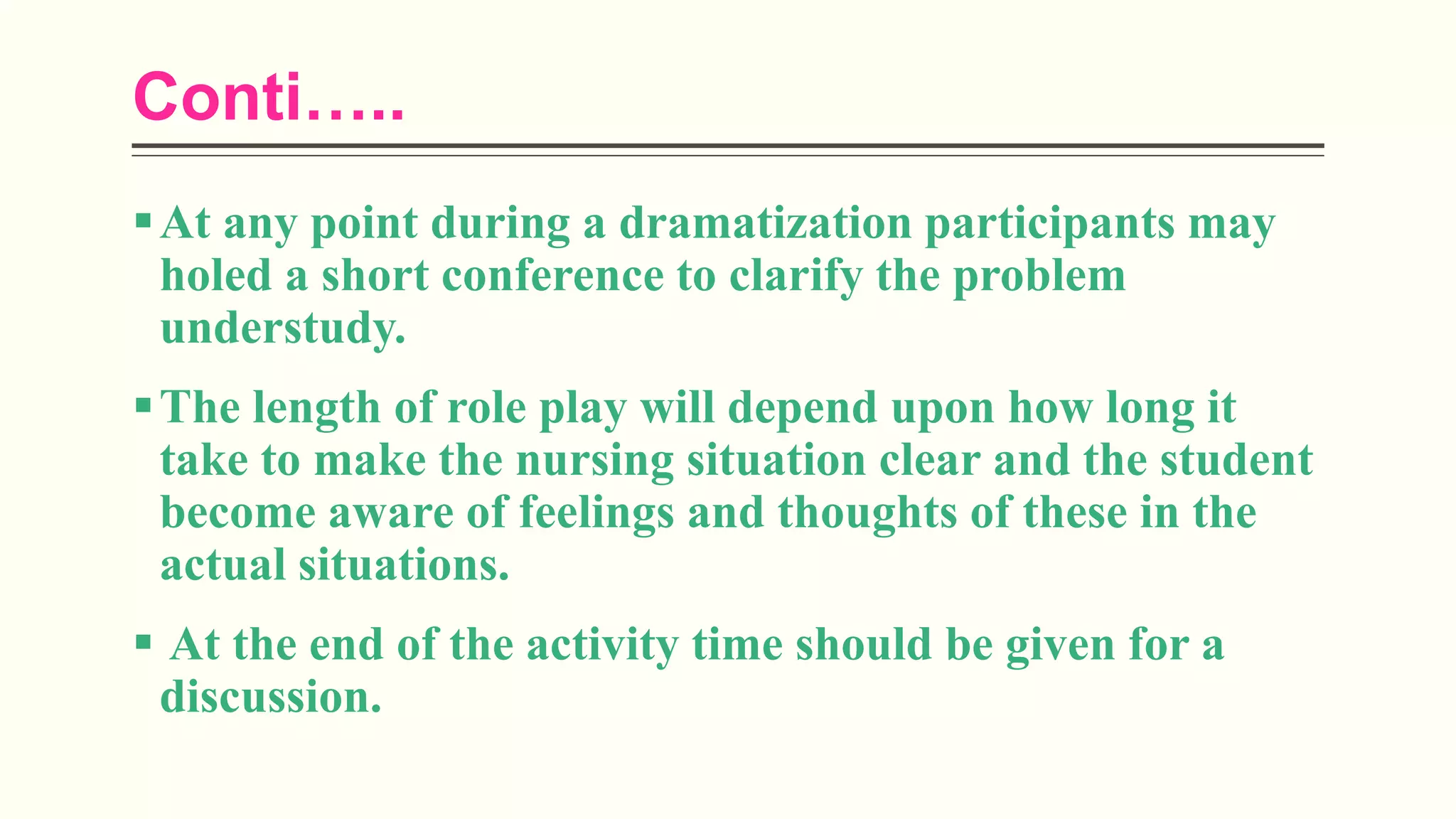 Conti…..
At any point during a dramatization participants may
holed a short conference to clarify the problem
understudy.
The length of role play will depend upon how long it
take to make the nursing situation clear and the student
become aware of feelings and thoughts of these in the
actual situations.
 At the end of the activity time should be given for a
discussion.
 