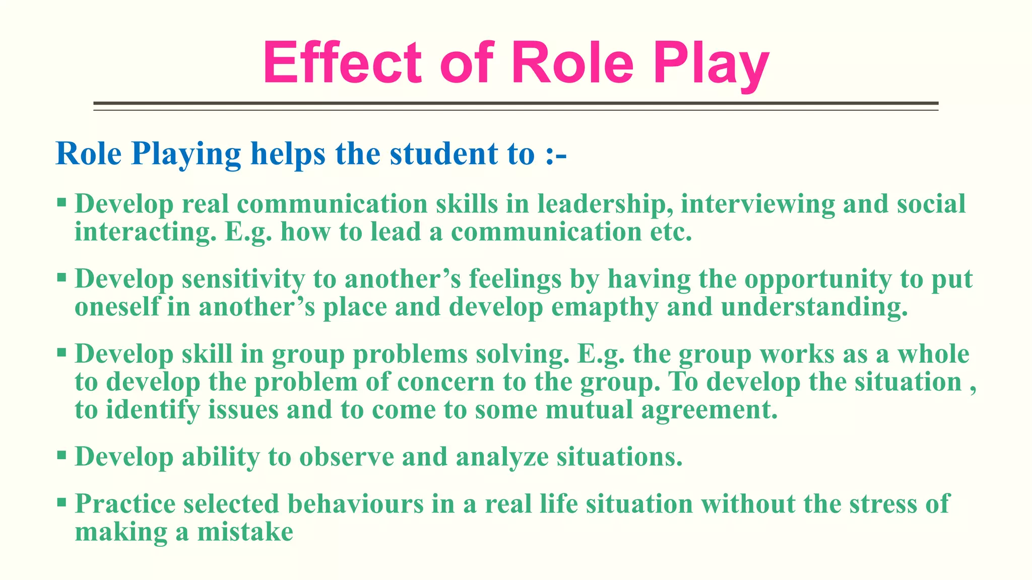 Effect of Role Play
Role Playing helps the student to :-
 Develop real communication skills in leadership, interviewing and social
interacting. E.g. how to lead a communication etc.
 Develop sensitivity to another’s feelings by having the opportunity to put
oneself in another’s place and develop emapthy and understanding.
 Develop skill in group problems solving. E.g. the group works as a whole
to develop the problem of concern to the group. To develop the situation ,
to identify issues and to come to some mutual agreement.
 Develop ability to observe and analyze situations.
 Practice selected behaviours in a real life situation without the stress of
making a mistake
 