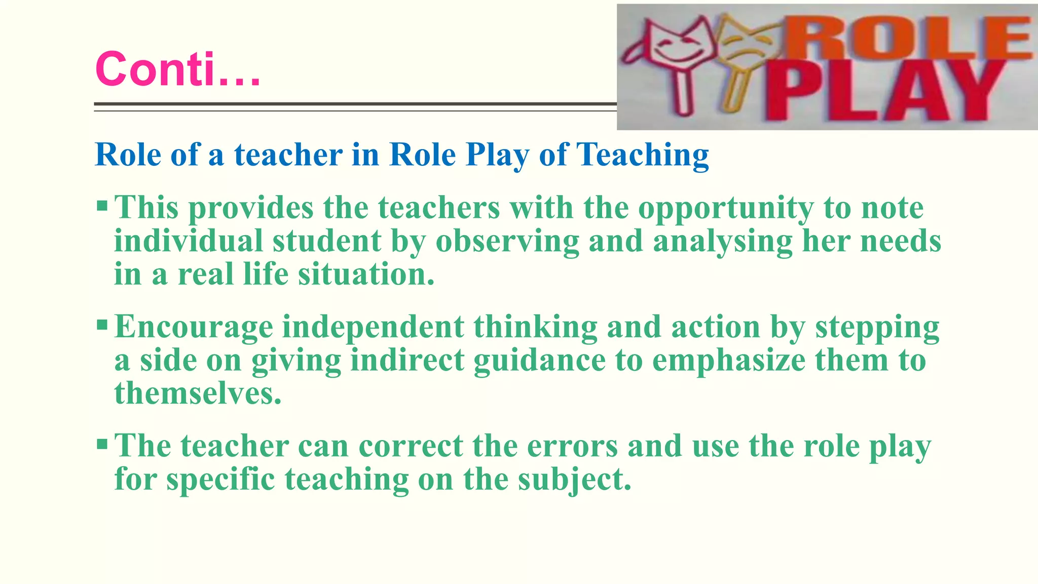 Conti…
Role of a teacher in Role Play of Teaching
This provides the teachers with the opportunity to note
individual student by observing and analysing her needs
in a real life situation.
Encourage independent thinking and action by stepping
a side on giving indirect guidance to emphasize them to
themselves.
The teacher can correct the errors and use the role play
for specific teaching on the subject.
 