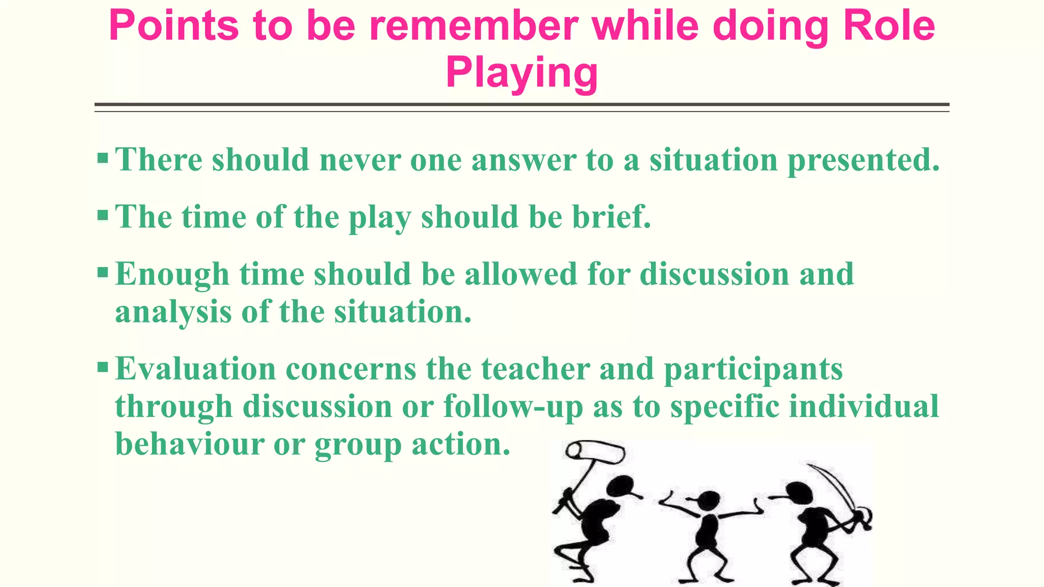 Points to be remember while doing Role
Playing
There should never one answer to a situation presented.
The time of the play should be brief.
Enough time should be allowed for discussion and
analysis of the situation.
Evaluation concerns the teacher and participants
through discussion or follow-up as to specific individual
behaviour or group action.
 