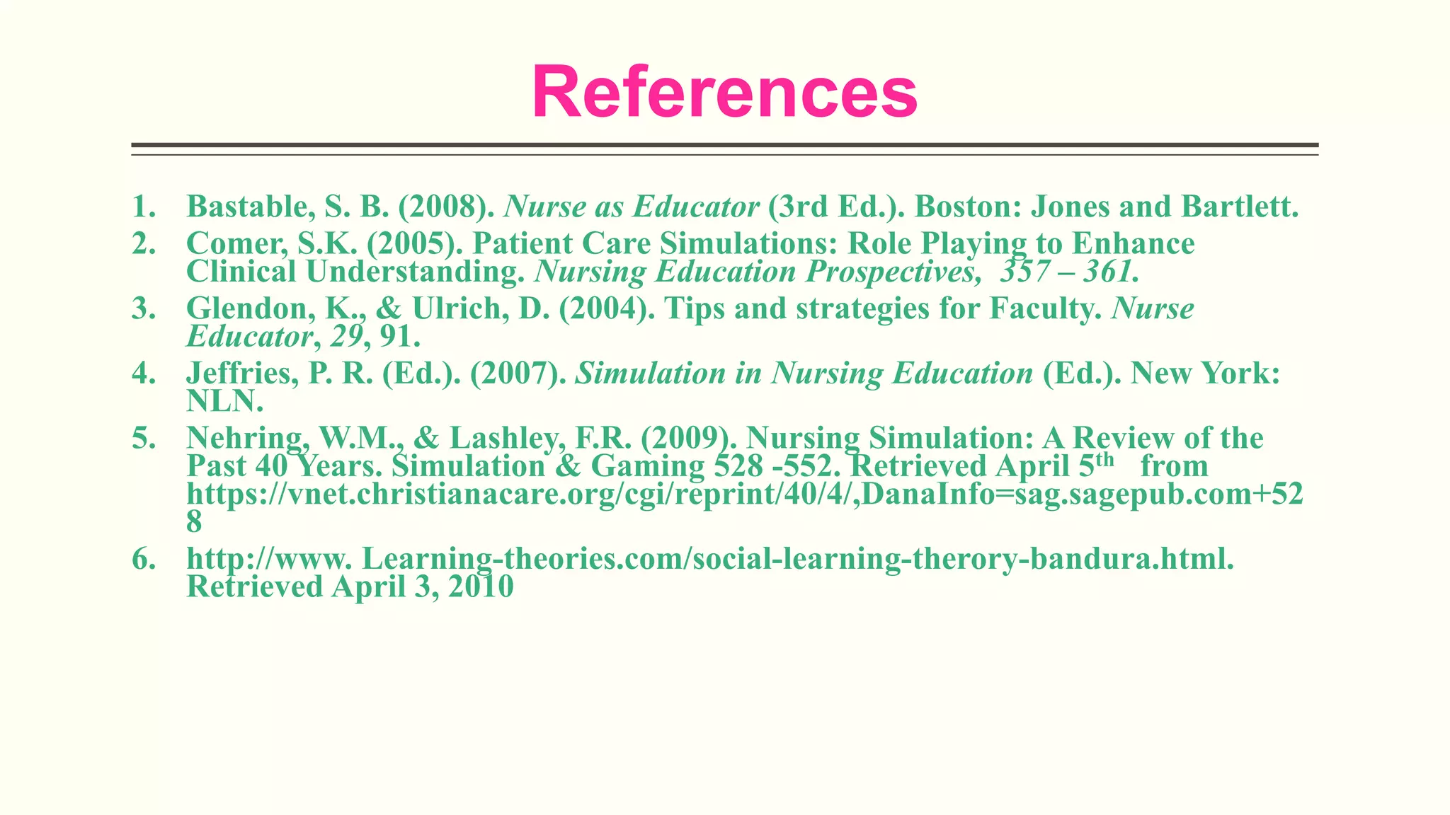 References
1. Bastable, S. B. (2008). Nurse as Educator (3rd Ed.). Boston: Jones and Bartlett.
2. Comer, S.K. (2005). Patient Care Simulations: Role Playing to Enhance
Clinical Understanding. Nursing Education Prospectives, 357 – 361.
3. Glendon, K., & Ulrich, D. (2004). Tips and strategies for Faculty. Nurse
Educator, 29, 91.
4. Jeffries, P. R. (Ed.). (2007). Simulation in Nursing Education (Ed.). New York:
NLN.
5. Nehring, W.M., & Lashley, F.R. (2009). Nursing Simulation: A Review of the
Past 40 Years. Simulation & Gaming 528 -552. Retrieved April 5th from
https://vnet.christianacare.org/cgi/reprint/40/4/,DanaInfo=sag.sagepub.com+52
8
6. http://www. Learning-theories.com/social-learning-therory-bandura.html.
Retrieved April 3, 2010
 