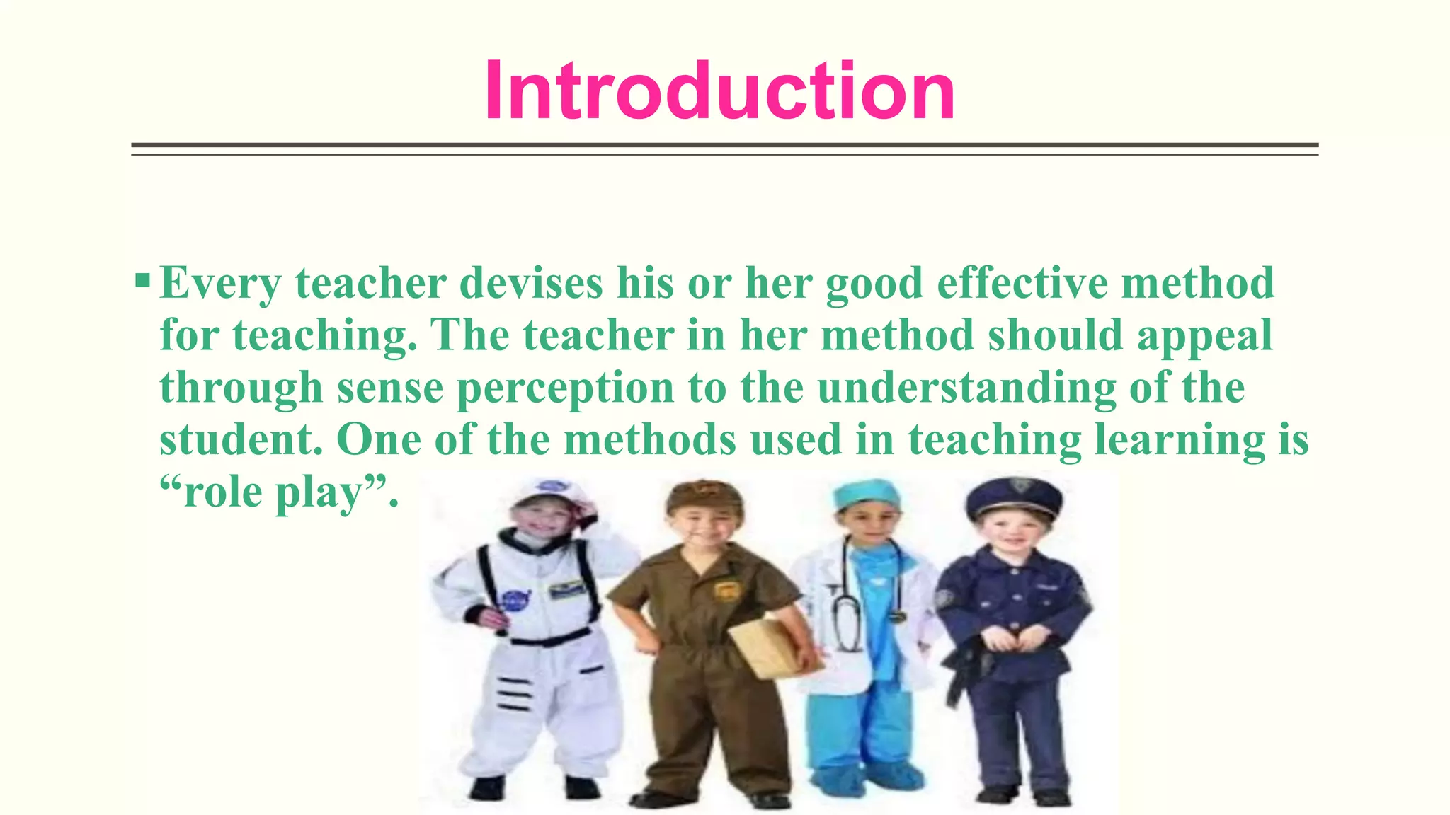 Introduction
Every teacher devises his or her good effective method
for teaching. The teacher in her method should appeal
through sense perception to the understanding of the
student. One of the methods used in teaching learning is
“role play”.
 