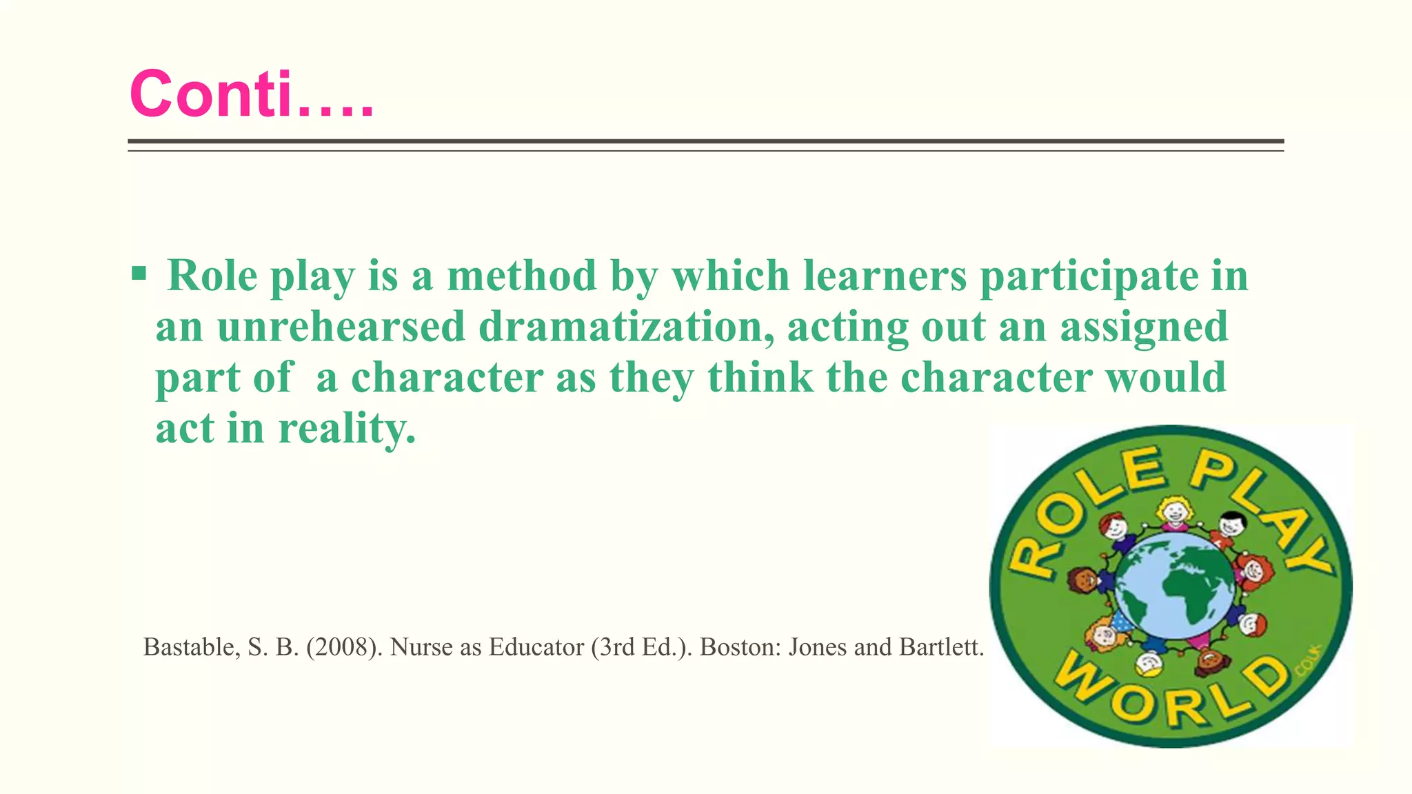 Conti….
 Role play is a method by which learners participate in
an unrehearsed dramatization, acting out an assigned
part of a character as they think the character would
act in reality.
Bastable, S. B. (2008). Nurse as Educator (3rd Ed.). Boston: Jones and Bartlett.
 