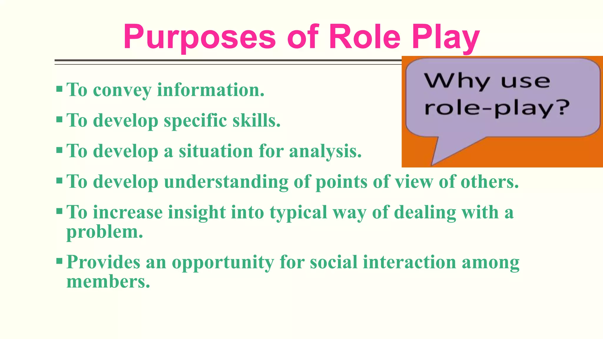 Purposes of Role Play
To convey information.
To develop specific skills.
To develop a situation for analysis.
To develop understanding of points of view of others.
To increase insight into typical way of dealing with a
problem.
Provides an opportunity for social interaction among
members.
 