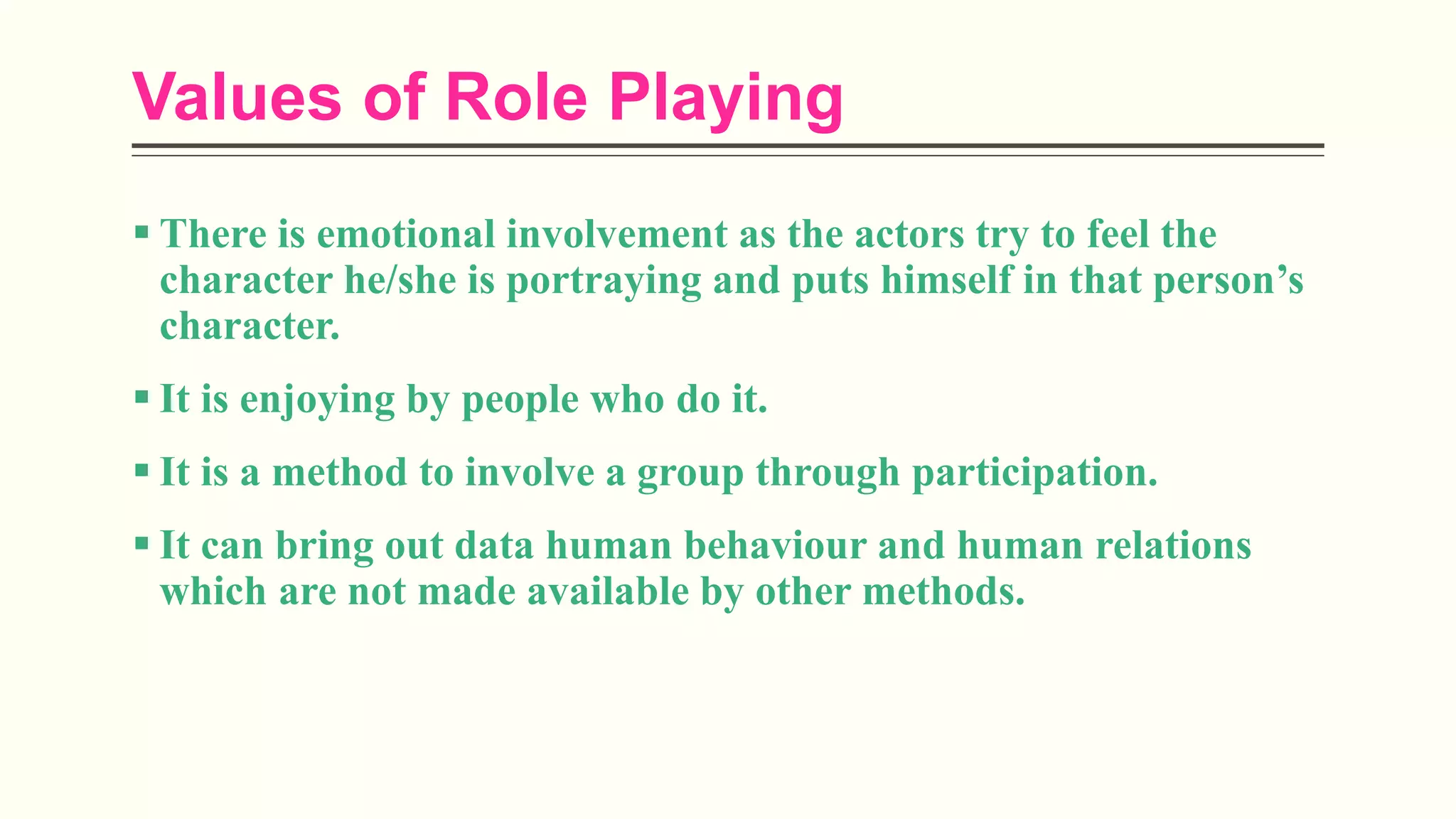 Values of Role Playing
 There is emotional involvement as the actors try to feel the
character he/she is portraying and puts himself in that person’s
character.
 It is enjoying by people who do it.
 It is a method to involve a group through participation.
 It can bring out data human behaviour and human relations
which are not made available by other methods.
 