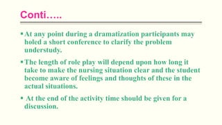 Conti…..
At any point during a dramatization participants may
holed a short conference to clarify the problem
understudy.
The length of role play will depend upon how long it
take to make the nursing situation clear and the student
become aware of feelings and thoughts of these in the
actual situations.
 At the end of the activity time should be given for a
discussion.
 