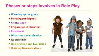 Phases or steps involves in Role Play
 Warming up the group
 Selecting participants
 Set the stage
 Preparation of observers
 Enactment
 Discussion and evaluation
 Re-enactment
 Re-discussion and Evaluation
 Deriving Generalizations
 