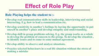 Effect of Role Play
Role Playing helps the student to :-
 Develop real communication skills in leadership, interviewing and social
interacting. E.g. how to lead a communication etc.
 Develop sensitivity to another’s feelings by having the opportunity to put
oneself in another’s place and develop emapthy and understanding.
 Develop skill in group problems solving. E.g. the group works as a whole
to develop the problem of concern to the group. To develop the situation ,
to identify issues and to come to some mutual agreement.
 Develop ability to observe and analyze situations.
 Practice selected behaviours in a real life situation without the stress of
making a mistake
 