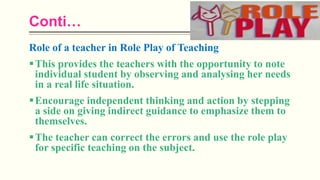 Conti…
Role of a teacher in Role Play of Teaching
This provides the teachers with the opportunity to note
individual student by observing and analysing her needs
in a real life situation.
Encourage independent thinking and action by stepping
a side on giving indirect guidance to emphasize them to
themselves.
The teacher can correct the errors and use the role play
for specific teaching on the subject.
 