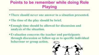 Points to be remember while doing Role
Playing
There should never one answer to a situation presented.
The time of the play should be brief.
Enough time should be allowed for discussion and
analysis of the situation.
Evaluation concerns the teacher and participants
through discussion or follow-up as to specific individual
behaviour or group action.
 