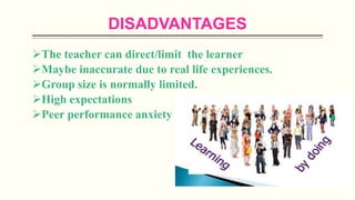 DISADVANTAGES
The teacher can direct/limit the learner
Maybe inaccurate due to real life experiences.
Group size is normally limited.
High expectations
Peer performance anxiety
 