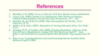 References
1. Bastable, S. B. (2008). Nurse as Educator (3rd Ed.). Boston: Jones and Bartlett.
2. Comer, S.K. (2005). Patient Care Simulations: Role Playing to Enhance
Clinical Understanding. Nursing Education Prospectives, 357 – 361.
3. Glendon, K., & Ulrich, D. (2004). Tips and strategies for Faculty. Nurse
Educator, 29, 91.
4. Jeffries, P. R. (Ed.). (2007). Simulation in Nursing Education (Ed.). New York:
NLN.
5. Nehring, W.M., & Lashley, F.R. (2009). Nursing Simulation: A Review of the
Past 40 Years. Simulation & Gaming 528 -552. Retrieved April 5th from
https://vnet.christianacare.org/cgi/reprint/40/4/,DanaInfo=sag.sagepub.com+52
8
6. http://www. Learning-theories.com/social-learning-therory-bandura.html.
Retrieved April 3, 2010
 