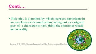 Conti….
 Role play is a method by which learners participate in
an unrehearsed dramatization, acting out an assigned
part of a character as they think the character would
act in reality.
Bastable, S. B. (2008). Nurse as Educator (3rd Ed.). Boston: Jones and Bartlett.
 