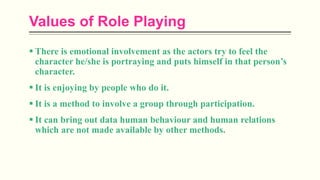 Values of Role Playing
 There is emotional involvement as the actors try to feel the
character he/she is portraying and puts himself in that person’s
character.
 It is enjoying by people who do it.
 It is a method to involve a group through participation.
 It can bring out data human behaviour and human relations
which are not made available by other methods.
 