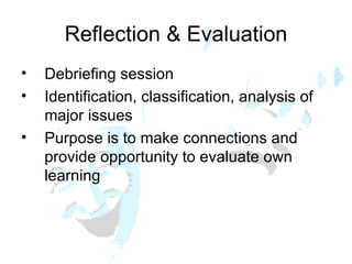Reflection & Evaluation Debriefing session Identification, classification, analysis of major issues Purpose is to make connections and provide opportunity to evaluate own learning 