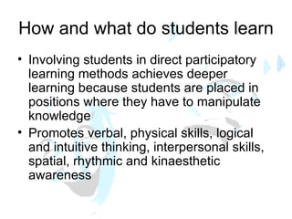 How and what do students learn Involving students in direct participatory learning methods achieves deeper learning because students are placed in positions where they have to manipulate knowledge Promotes verbal, physical skills, logical and intuitive thinking, interpersonal skills, spatial, rhythmic and kinaesthetic  awareness 