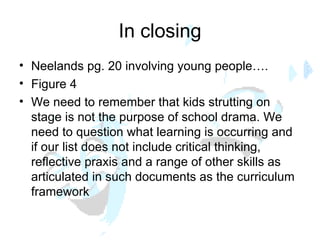 In closing Neelands pg. 20 involving young people…. Figure 4 We need to remember that kids strutting on stage is not the purpose of school drama. We need to question what learning is occurring and if our list does not include critical thinking, reflective praxis and a range of other skills as articulated in such documents as the curriculum framework 