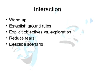 Interaction Warm up  Establish ground rules Explicit objectives vs. exploration Reduce fears  Describe scenario 