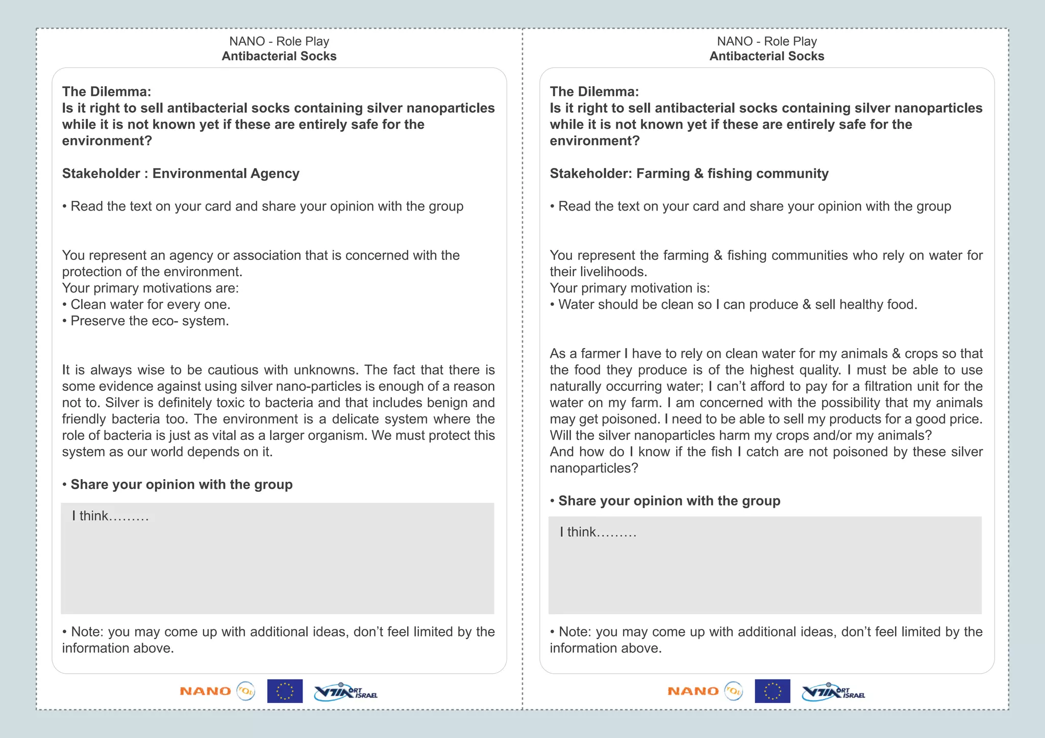 NANO - Role Play                                                               NANO - Role Play
                            Antibacterial Socks                                                            Antibacterial Socks

The Dilemma:                                                                   The Dilemma:
Is it right to sell antibacterial socks containing silver nanoparticles        Is it right to sell antibacterial socks containing silver nanoparticles
while it is not known yet if these are entirely safe for the                   while it is not known yet if these are entirely safe for the
environment?                                                                   environment?

Stakeholder : Environmental Agency                                             Stakeholder: Farming & ﬁshing community

• Read the text on your card and share your opinion with the group             • Read the text on your card and share your opinion with the group


You represent an agency or association that is concerned with the              You represent the farming & ﬁshing communities who rely on water for
protection of the environment.                                                 their livelihoods.
Your primary motivations are:                                                  Your primary motivation is:
• Clean water for every one.                                                   • Water should be clean so I can produce & sell healthy food.
• Preserve the eco- system.

                                                                               As a farmer I have to rely on clean water for my animals & crops so that
It is always wise to be cautious with unknowns. The fact that there is         the food they produce is of the highest quality. I must be able to use
some evidence against using silver nano-particles is enough of a reason        naturally occurring water; I can’t afford to pay for a ﬁltration unit for the
not to. Silver is deﬁnitely toxic to bacteria and that includes benign and     water on my farm. I am concerned with the possibility that my animals
friendly bacteria too. The environment is a delicate system where the          may get poisoned. I need to be able to sell my products for a good price.
role of bacteria is just as vital as a larger organism. We must protect this   Will the silver nanoparticles harm my crops and/or my animals?
system as our world depends on it.                                             And how do I know if the ﬁsh I catch are not poisoned by these silver
                                                                               nanoparticles?
• Share your opinion with the group
                                                                               • Share your opinion with the group
 I think………
                                                                                I think………




• Note: you may come up with additional ideas, don’t feel limited by the       • Note: you may come up with additional ideas, don’t feel limited by the
information above.                                                             information above.
 