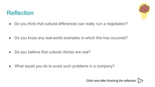 Reflection
● Do you think that cultural differences can really ruin a negotiation?
● Do you know any real-world examples in which this has occurred?
● Do you believe that cultural cliches are real?
● What would you do to avoid such problems in a company?
Click next after finishing the reflection
 