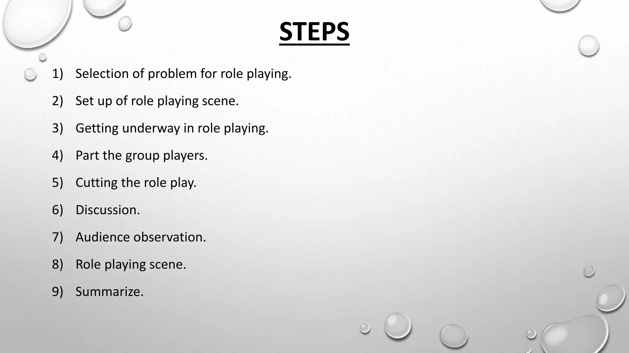 STEPS
1) Selection of problem for role playing.
2) Set up of role playing scene.
3) Getting underway in role playing.
4) Part the group players.
5) Cutting the role play.
6) Discussion.
7) Audience observation.
8) Role playing scene.
9) Summarize.
 
