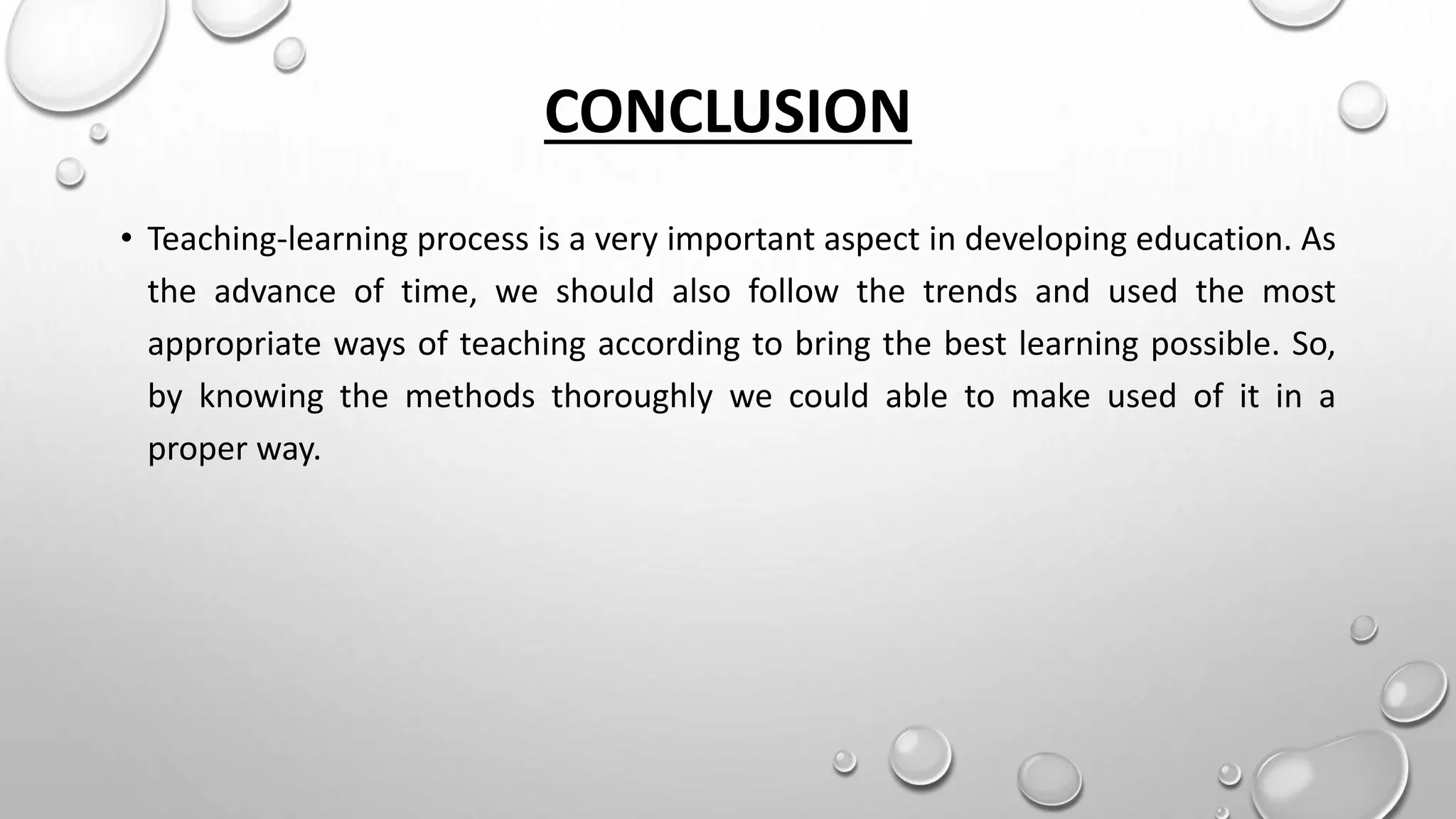 CONCLUSION
• Teaching-learning process is a very important aspect in developing education. As
the advance of time, we should also follow the trends and used the most
appropriate ways of teaching according to bring the best learning possible. So,
by knowing the methods thoroughly we could able to make used of it in a
proper way.
 