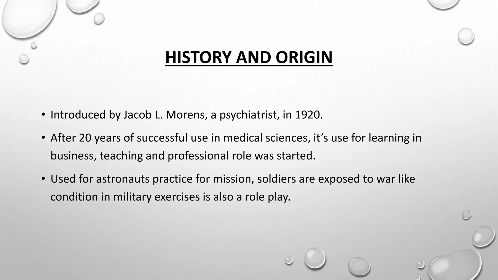 HISTORY AND ORIGIN
• Introduced by Jacob L. Morens, a psychiatrist, in 1920.
• After 20 years of successful use in medical sciences, it’s use for learning in
business, teaching and professional role was started.
• Used for astronauts practice for mission, soldiers are exposed to war like
condition in military exercises is also a role play.
 