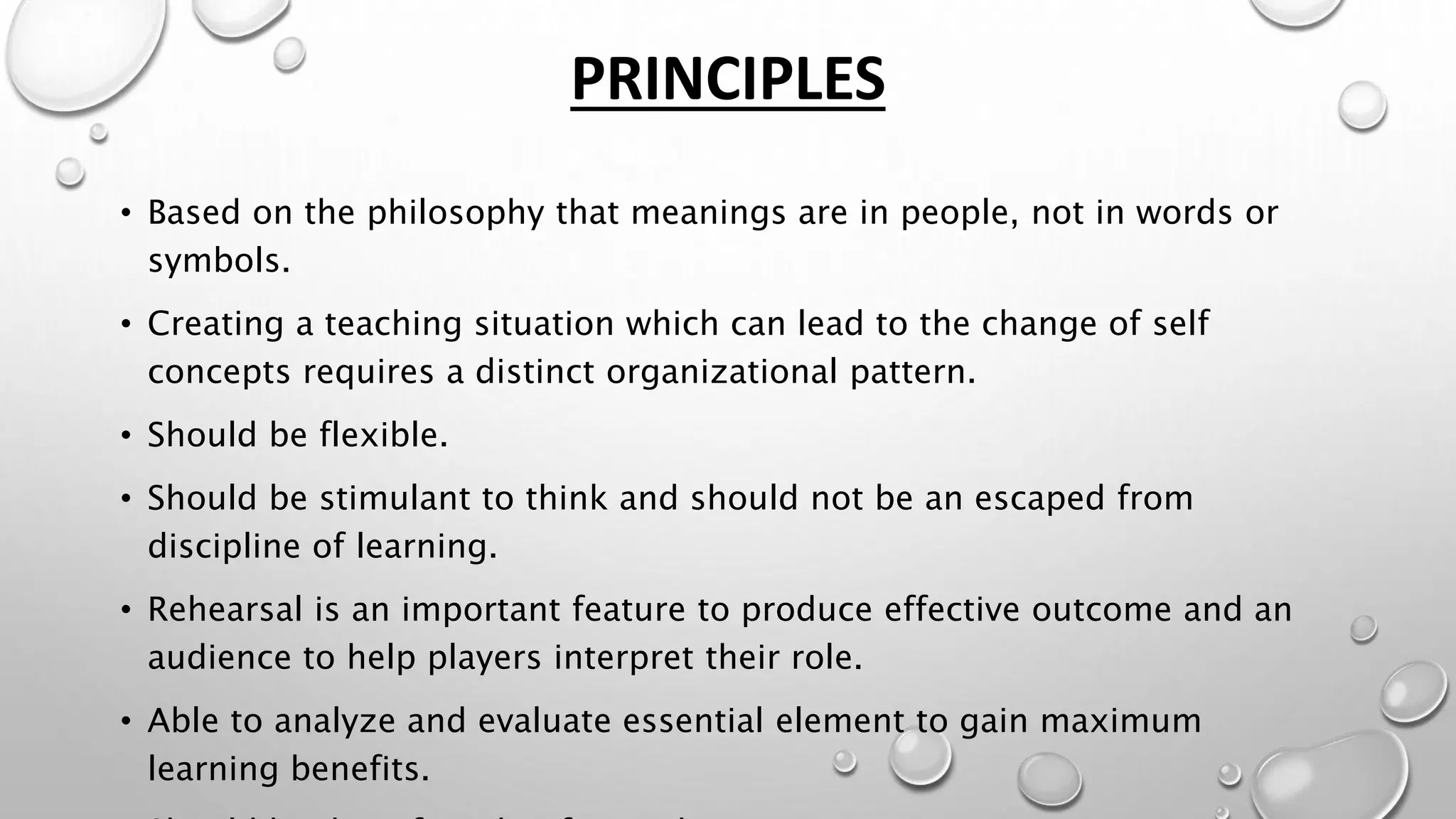 PRINCIPLES
• Based on the philosophy that meanings are in people, not in words or
symbols.
• Creating a teaching situation which can lead to the change of self
concepts requires a distinct organizational pattern.
• Should be flexible.
• Should be stimulant to think and should not be an escaped from
discipline of learning.
• Rehearsal is an important feature to produce effective outcome and an
audience to help players interpret their role.
• Able to analyze and evaluate essential element to gain maximum
learning benefits.
 