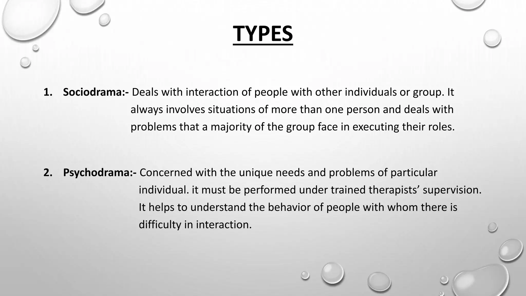 TYPES
1. Sociodrama:- Deals with interaction of people with other individuals or group. It
always involves situations of more than one person and deals with
problems that a majority of the group face in executing their roles.
2. Psychodrama:- Concerned with the unique needs and problems of particular
individual. it must be performed under trained therapists’ supervision.
It helps to understand the behavior of people with whom there is
difficulty in interaction.
 