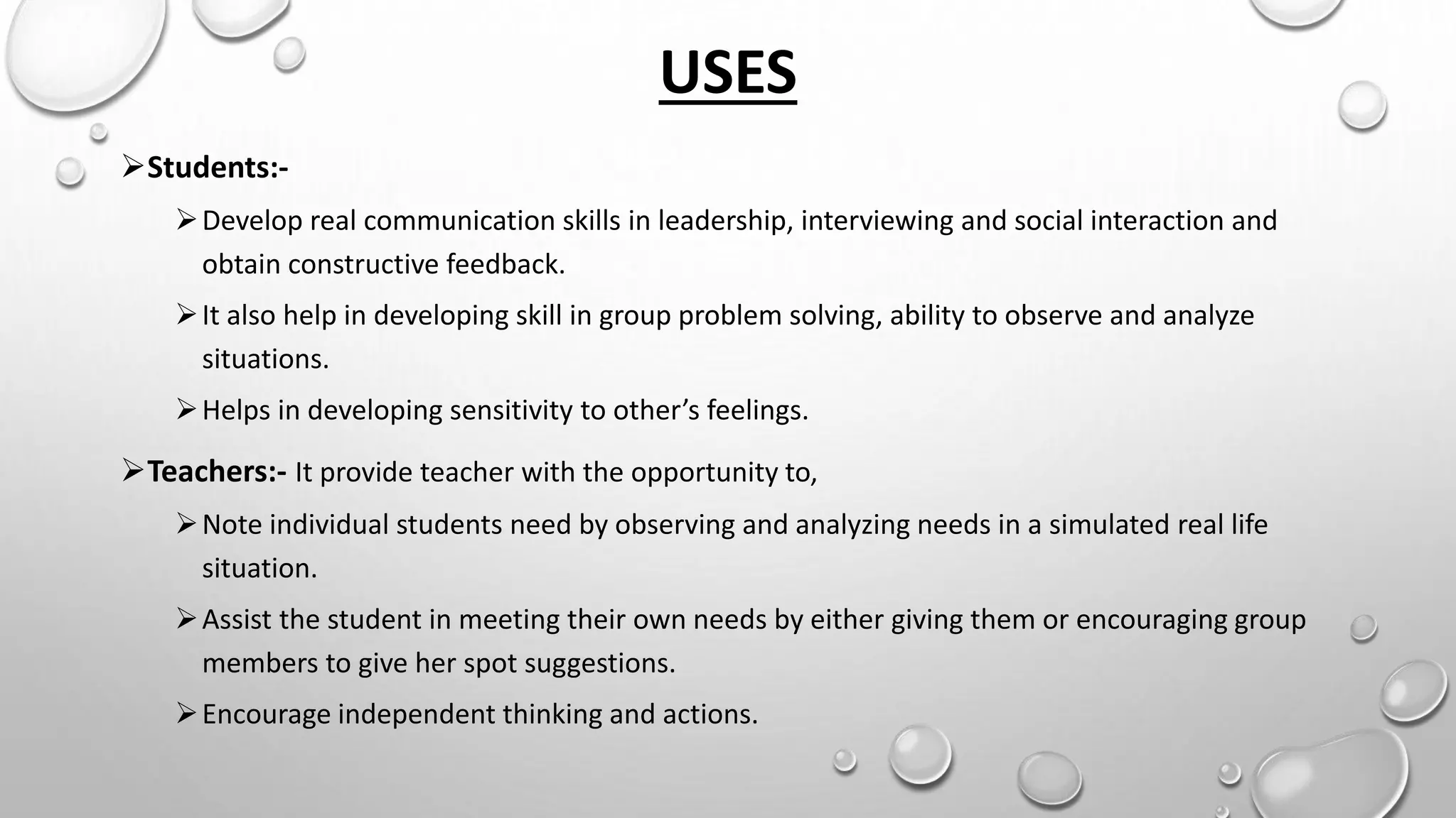 USES
Students:-
Develop real communication skills in leadership, interviewing and social interaction and
obtain constructive feedback.
It also help in developing skill in group problem solving, ability to observe and analyze
situations.
Helps in developing sensitivity to other’s feelings.
Teachers:- It provide teacher with the opportunity to,
Note individual students need by observing and analyzing needs in a simulated real life
situation.
Assist the student in meeting their own needs by either giving them or encouraging group
members to give her spot suggestions.
Encourage independent thinking and actions.
 